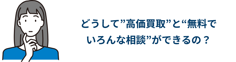 どうして”高価買取”と“無料で いろんな相談”ができるの？